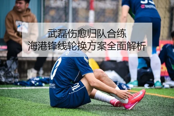 武磊伤愈归队合练 海港锋线轮换方案全面解析