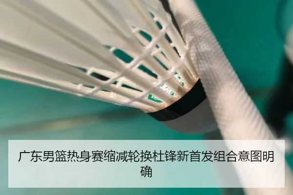 广东男篮热身赛缩减轮换杜锋新首发组合意图明确
